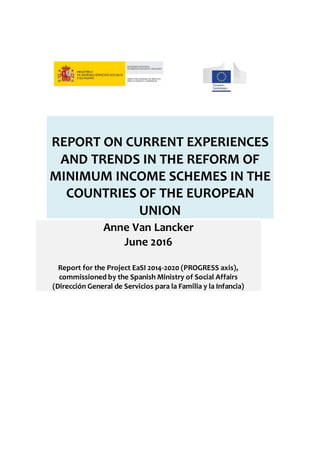 REPORT ON CURRENT EXPERIENCES
AND TRENDS IN THE REFORM OF
MINIMUM INCOME SCHEMES IN THE
COUNTRIES OF THE EUROPEAN
UNION
Anne Van Lancker
June 2016
Report for the Project EaSI 2014-2020 (PROGRESS axis),
commissioned by the Spanish Ministry of Social Affairs
(Dirección General de Servicios para la Familia y la Infancia)
 