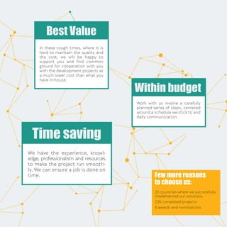 We have the experience, knowl-
edge, professionalism and resources
to make the project run smooth-
ly. We can ensure a job is done on
time.
Time saving
In these tough times, where it is
hard to maintain the quality and
the cost, we will be happy to
support you and ﬁnd common
ground for cooperation with you
with the development projects at
a much lower cost than what you
have in-house.
Best Value
Work with us involve a carefully
planned series of steps, centered
around a schedule we stick to and
daily communication.
Within budget
Few more reasons
to choose us:
15 countries where we successfully
implemented our solutions.
135 completed projects
8 awards and nominations
 