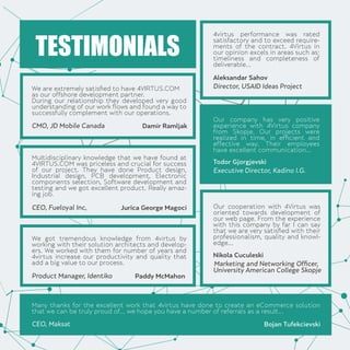 We are extremely satisﬁed to have 4VIRTUS.COM
as our offshore development partner.
During our relationship they developed very good
understanding of our work ﬂows and found a way to
successfully complement with our operations.
Multidisciplinary knowledge that we have found at
4VIRTUS.COM was priceless and crucial for success
of our project. They have done Product design,
Industrial design, PCB development, Electronic
components selection, Software development and
testing and we got excellent product. Really amaz-
ing job.
We got tremendous knowledge from 4virtus by
working with their solution architects and develop-
ers. We worked with them for number of years and
4virtus increase our productivity and quality that
add a big value to our process.
Many thanks for the excellent work that 4virtus have done to create an eCommerce solution
that we can be truly proud of... we hope you have a number of referrals as a result...
4virtus performance was rated
satisfactory and to exceed require-
ments of the contract. 4Virtus in
our opinion excels in areas such as:
timeliness and completeness of
deliverable...
Our company has very positive
experience with 4Virtus company
from Skopje. Our projects were
realized in time, in efﬁcient and
effective way. Their employees
have excellent communication...
Our cooperation with 4Virtus was
oriented towards development of
our web page. From the experience
with this company by far I can say
that we are very satisﬁed with their
professionalism, quality and knowl-
edge...
TESTIMONIALS
CMO, JD Mobile Canada Damir Ramljak
Director, USAID Ideas Project
Aleksandar Sahov
Executive Director, Kadino I.G.
Todor Gjorgjevski
Marketing and Networking Ofﬁcer,
University American College Skopje
Nikola Cuculeski
CEO, Fueloyal Inc, Jurica George Magoci
Product Manager, Identiko Paddy McMahon
CEO, Maksat Bojan Tufekcievski
 