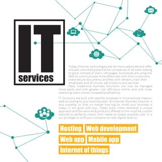 Today, Internet technologies are far more advanced and offer
virtually unlimited potential for companies of all sizes looking
to grow. Instead of static info-pages, businesses are using the
Web to communicate more effectively with their customers,
share secure documents and ﬁles with vendors, train their
employees and of course, sell products and services.
Many traditional business functions can now be managed
more easily and with greater cost efﬁciency online, and with lower
operating costs comes increased proﬁtability.
IT Solutions are built with speciﬁc purposes in mind and are measur-
able according to your business plan. An Internet Business Solution is
also scalable, so that no matter how big (or small) your business is
today, it will grow with you. Today every client demands a unique
approach and the services & products offered to him must be custom
tailored to perfectly match their needs at lowest possible cost. It is
our privilege to shift your company to next digital level by:
Hosting Web development
Web app
Internet of things
Mobile app
 