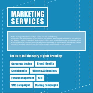Let us to tell the story of your brand by:
MARKETING
SERVICES
We live in an age where brand loyalty is hard to earn and harder to keep.
Your brand is not simply defined by your services and products. It's a complete statement of your thoughts
and beliefs. It's not just a colors, logo or packaging it is much more. It's visual impact and all marketing tactics,
all internal & external communications that are creating your image on the market. We will make you the best
proposal for your basic standards, but also and for complete visual upgrade of your company.
Corporate design Brand identity
Social media Videos & Animations
Event management SEO
Mailing campaignsSMS campaigns
 