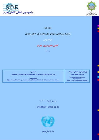 ‫ﺻﻔﺤﻪ‬1‫از‬34© UNISDR 2009
‫ﻣﺘﺮﺟﻤﻴﻦ‬:
‫زاده‬ ‫ﺑﺎﻗﺮي‬ ‫زﻫﺮه‬ ،‫ﻳﺎور‬ ‫ﺑﻴﮋن‬‫اﺷﻌﺮي‬‫ﻣﻴﺮﻃﺎﻫﺮي‬ ‫ﻣﻴﺜﻢ‬ ،‫ﺑﻄﺤﺎﺋﻲ‬ ‫رﺿﺎ‬ ،‫ﺑﺨﺘﻴﺎري‬ ‫ﻋﻠﻲ‬ ،
Translators:
Bijan Yavar, Zohreh Bagherizadeh Ashari, Maisam Mirtaheri, Ali Bakhtiari, Reza Bathaee 
‫زﻳﺮﻧﻈﺮ‬ ‫و‬ ‫ﻣﺤﺘﻮاﻳﻲ‬ ‫و‬ ‫ﻓﻨﻲ‬ ‫وﻳﺮاﻳﺶ‬:
‫ﻳﺎور‬ ‫ﺑﻴﮋن‬‫ﺣﺴﻴﻨﻲ‬ ‫ﻣﺤﻤﺪ‬ ،
Technical Editors & Under
Supervision of:
Bijan Yavar , Mohammad Hosseini
‫راﻫﺒﺮد‬‫ﺑ‬‫ﻴ‬‫ﻦ‬‫اﻟﻤﻠﻠ‬‫ﻲ‬‫ﻛﺎﻫﺶ‬‫ﺑﺤﺮان‬
‫واژه‬‫ﻧﺎﻣﻪ‬
‫راﻫﺒﺮد‬‫ﺑﻴﻦ‬‫اﻟﻤﻠﻠﻲ‬‫ﺑﺮاي‬ ‫ﻣﺘﺤﺪ‬ ‫ﻣﻠﻞ‬ ‫ﺳﺎزﻣﺎن‬‫ﻛﺎﻫﺶ‬‫ﺑﺤﺮان‬
‫درﺧﺼﻮص‬
‫ﺑﺤﺮان‬ ‫ﺧﻄﺮﭘﺬﻳﺮي‬ ‫ﻛﺎﻫﺶ‬
2009 
‫وﻳﺮاﻳﺶ‬‫اول‬07-10-91
1st
 Edition – 2012‐12‐27
‫ﻣﺘﺤﺪ‬ ‫ﻣﻠﻞ‬ ‫ﺳﺎزﻣﺎن‬ 
 
