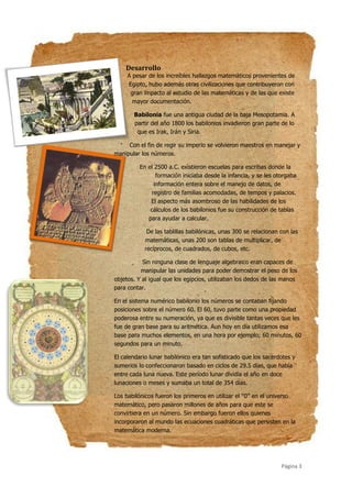 Página 3
Desarrollo
A pesar de los increíbles hallazgos matemáticos provenientes de
Egipto, hubo además otras civilizaciones que contribuyeron con
gran impacto al estudio de las matemáticas y de las que existe
mayor documentación.
Babilonia fue una antigua ciudad de la baja Mesopotamia. A
partir del año 1800 los babilonios invadieron gran parte de lo
que es Irak, Irán y Siria.
Con el fin de regir su imperio se volvieron maestros en manejar y
manipular los números.
En el 2500 a.C. existieron escuelas para escribas donde la
formación iniciaba desde la infancia, y se les otorgaba
información entera sobre el manejo de datos, de
registro de familias acomodadas, de tempos y palacios.
El aspecto más asombroso de las habilidades de los
cálculos de los babilonios fue su construcción de tablas
para ayudar a calcular.
De las tablillas babilónicas, unas 300 se relacionan con las
matemáticas, unas 200 son tablas de multiplicar, de
recíprocos, de cuadrados, de cubos, etc.
Sin ninguna clase de lenguaje algebraico eran capaces de
manipular las unidades para poder demostrar el peso de los
objetos. Y al igual que los egipcios, utilizaban los dedos de las manos
para contar.
En el sistema numérico babilonio los números se contaban fijando
posiciones sobre el número 60. El 60, tuvo parte como una propiedad
poderosa entre su numeración, ya que es divisible tantas veces que les
fue de gran base para su aritmética. Aun hoy en día utilizamos esa
base para muchos elementos, en una hora por ejemplo; 60 minutos, 60
segundos para un minuto.
El calendario lunar babilónico era tan sofisticado que los sacerdotes y
sumerios lo confeccionaron basado en ciclos de 29.5 días, que había
entre cada luna nueva. Este período lunar dividía el año en doce
lunaciones o meses y sumaba un total de 354 días.
Los babilónicos fueron los primeros en utilizar el ‘‘0’’ en el universo
matemático, pero pasaron millones de años para que este se
convirtiera en un número. Sin embargo fueron ellos quienes
incorporaron al mundo las ecuaciones cuadráticas que persisten en la
matemática moderna.
 