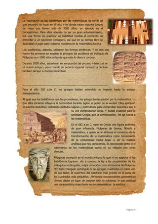 Página 4
La fascinación de los babilónicos por las matemáticas se volvió tal
que encontró un lugar en el ocio, y es donde nacen algunos juegos
de mesa que tienen más de 5000 años; un ejemplo es el
backgammon. Para ellos además de ser un gran entretenimiento,
era una forma de practicar su habilidad mental al momento de
enfrentar a un oponente verdadero, así que en su tiempo libre se
dedicaban a jugar para volverse maestros en la matemática táctica.
Los babilónicos, además, utilizaron las formas simétricas. Y se dice que
fueron los primeros en emplear el principio del problema del triángulo de
Pitágoras aun 1000 años antes de que este lo diera a conocer.
Durante 2000 años, estuvieron en vanguardia del proceso intelectual en
el mundo antiguo, pero cuando su poderío imperial comenzó a declinar
también decayó su fuerza intelectual.
Para el año 330 a.de C. los griegos habían extendido su imperio hasta la antigua
mesopotámica.
Al igual que los babilónicos que les procedieron, los griegos tenían pasión por la matemática. Lo
que ellos iniciaron influyó a la humanidad durante siglos: el poder de la verdad. Ellos aplicaron
el sistema deductivo, utilizando métodos lógicos y meticulosos para comprobar teoremas que a
su vez comprobarían otras. Y quedó evidente para la
sociedad Griega, que la demostración, les da fuerza a
las matemáticas.
En el 582 a.de C. nace en Grecia una figura polémica
de gran influencia. Pitágoras de Samos, filósofo y
matemático, a quien se le atribuye el comienzo de la
transformación de la matemática como herramienta
de la contabilidad hasta llegar a ser la materia
analítica que hoy conocemos. Es reconocido tanto el el
nacimiento de las matemáticas como en su relación con otras
ciencias.
Pitágoras consiguió en el mundo antiguo lo que ni los egipcios ni los
babilónicos lograron: dio a conocer la ley y las propiedades de los
triángulos rectángulos, mejor conocido como el teorema de Pitágoras
‘‘En todo triángulo rectángulo si se agregan cuadrados en cada uno
de sus lados, la superficie del cuadrado más grande es la suma de
los cuadrados más pequeños. Hermosos razonamientos geométricos
fueron dados en lugar de basarse sólo en números, lo que atribuyó
una característica importante en las matemáticas: la estética.
 