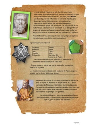 Página 5
A pesar de todo Pitágoras no sólo fue el único en hacer
asombrosos descubrimientos sobre el universo matemático, pues
tiempo después en el año 428 a.de C en Grecia, nace Platón
una de las figuras más influyentes no sólo en la filosofía, sino,
dando aportes increíbles, se suma a otro padre de las
matemáticas. Platón afirmó que las matemáticas están
asombrosamente ligadas con la realidad, y al conocer más de las
matemáticas, sabemos más de la realidad. En su diálogo ‘‘Timeo’’,
propone la tesis de que la geometría es la clave para revelar los
secretos del universo, una visión que aun sostienen los científicos.
Presentó también sus sólidos platónicos, eran polígonos regulares
montados para crear objetos tridimensionales en
representación al mundo real:
Las teorías de Platón siguen inspirando a matemáticos y
astrónomos desde hace más de 1500 años.
Se debe tomar en cuenta que mucho les debió a los egipcios,
babilónicos y griegos.
Los descubrimientos encontrados en la academia de Platón, surgieron
también por los límites del imperio Griego.
Alejandría se convirtió en un centro de excelencia académica
bajo las reglas de Ptolomeo en el siglo 300 a. de C, donde
cantidades de filósofos y matemáticos iban en su búsqueda.
Su devoción e investigación eran bien pagadas, pues los reyes
del país, patrocinaban las actividades culturales como forma
de evidenciar su prestigio y su grandeza.
La antigua biblioteca, y sus contenidos valiosos fueron
destruidos cuando los musulmanes conquistaron Egipto en el
siglo VI, pero el edificio aun prevalece.
Tetraedro Fuego
Icosaedro Agua
Cubo Tierra
Octaedro Aire
Dodecaedro La visión del
universo de Platón
 