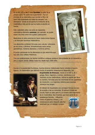 Página 6
En el año 325 a. de C. nace Euclides, a quien se le
conoce como ‘‘El padre de la geometría’’. Fue un
cronista de la matemática que escribió el libro de
texto más importante de todos los tiempos ‘‘Los
elementos’’ donde se encuentra la revolución de la
matemática más grande que se había producido en
Grecia.
Está redactado sobre una serie de supuestos
matemáticos llamados axiomas, por ejemplo: se puede
trazar una línea entre dos puntos cualesquiera.
Basándose en estos axiomas se hacen deducciones lógicas
y se formulan teoremas matemáticos.
Los elementos contienen fórmulas para calcular volúmenes
de los conos y cilindros, demostraciones sobre series
geométricas, números absolutos y números primos.
El punto culminante de los elementos es que determina que
hay solo cinco sólidos Platónicos.
Tras sus publicaciones, las teorías científicas antiguas quedaron derrumbadas de un momento a
otro, y siguen siendo válidas hasta hoy desde hace 2000 años.
Gracias a la popularidad Euclidiana, muchos jóvenes intelectuales fueron atraídos al puerto
Egipcio. Un matemático que disfrutó mucho el ambiente intelectual en Alejandría, fue
Arquímedes de Siracusa, nacido en el 287 a. de C.
griego, físico, ingeniero, inventor, astrónomo y un
visionario de las matemáticas. Definió la espiral que lleva
su nombre, fórmulas para los volúmenes de las superficies
de revolución y un ingenioso sistema para expresar
números muy largos.
El método de Arquímedes era conseguir formas nuevas,
de acuerdo a las ya conocidas. Al estimar el área del
círculo, logró un valor para Pi, el número más importante
de la matemática. Sus inventos, que eran parte de su
pasatiempo favorito… influyeron
contra el gobierno romano, y en
consecuencia poco después este fue
asesinado por un soldado romano.
 
