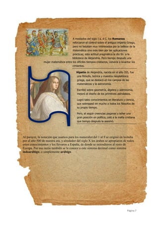 Página 7
A mediados del siglo I a. d C. los Romanos
reforzaron el control sobre el antiguo imperio Griego,
pero no estaban muy interesados por la belleza de la
matemática sino más bien por las aplicaciones
prácticas; esta actitud pragmática le dio fin a la
biblioteca de Alejandría. Pero tiempo después una
mujer matemática entre los difíciles tiempos cristianos, volvería a levantar los
cimientos.
Hipatia de Alejandría, nacida en el año 355, fue
una filósofa, teórica y maestra neoplatónica
griega, que se destacó en los campos de las
matemáticas y la astronomía.
Escribió sobre geometría, álgebra y astronomía,
mejoró el diseño de los primitivos astrolabios.
Logró tales conocimientos en literatura y ciencia,
que sobrepasó en mucho a todos los filósofos de
su propio tiempo.
Pero, al seguir creencias paganas y tener una
gran posición en política, celó a la mafia cristiana
que tiempo después la asesinó.
Al parecer, la notación que usamos para los numerales del 1 al 9 se originó en la India
por el año 500 de nuestra era, y alrededor del siglo X los árabes se apropiaron de todos
estos conocimientos y los llevaron a España, de donde se extendieron al resto de
Europa. Por esa razón también se le conoce a este sistema decimal como sistema
indoarábigo, o simplemente arábigo.
 