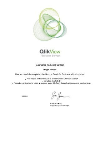  
 
Accredited Technical Contact
Regis Torres
Has successfully completed the Support Track for Partners which includes:
l Participated and contributed in a webinar with QlikTech Support
l Completed self study.
l Passed an online test to judge knowledge about QlikTech Support processes and requirements.
 
 
  8/6/2011
 
   
Gustav Guldberg
Support Programs Manager
 