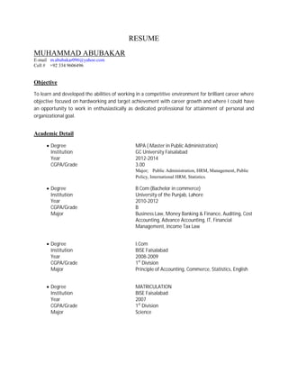RESUME
MUHAMMAD ABUBAKAR
E-mail m.abubakar096@yahoo.com
Cell # +92 334 9606496
Objective
To learn and developed the abilities of working in a competitive environment for brilliant career where
objective focused on hardworking and target achievement with career growth and where I could have
an opportunity to work in enthusiastically as dedicated professional for attainment of personal and
organizational goal.
Academic Detail
∑ Degree MPA ( Master in Public Administration)
Institution GC University Faisalabad
Year 2012-2014
CGPA/Grade 3.00
Major; Public Administration, HRM, Management, Public
Policy, International HRM, Statistics.
∑ Degree B Com (Bachelor in commerce)
Institution University of the Punjab, Lahore
Year 2010-2012
CGPA/Grade B
Major Business Law, Money Banking & Finance, Auditing, Cost
Accounting, Advance Accounting, IT, Financial
Management, Income Tax Law
∑ Degree I.Com
Institution BISE Faisalabad
Year 2008-2009
CGPA/Grade 1st
Division
Major Principle of Accounting, Commerce, Statistics, English
∑ Degree MATRICULATION
Institution BISE Faisalabad
Year 2007
CGPA/Grade 1st
Division
Major Science
 