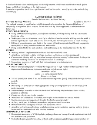 I also acted as the ‘Host' when required and making sure that service runs seamlessly with all guests
happy and bills are completed in the right manner.
I was also responsible for all beverage/ bar stock and had to conduct a weekly stocktake and ordering
accordingly
02/2013 to 08/2013
GAGUDJU LODGE COOINDA
Kakadu National Park, Northern Territory
Food and Beverage Attendant
The outback program is specifically available to people who complete the Advanced Diploma of
Hospitality Management. I was selected for this role over my fellow applicants to demonstrate the
following:
FINANCIAL RETURNS
Using a POS for creating orders, adding items to orders, working closely with the kitchen and
finalizing sales
Making sure that stock is stored correctly in relation to hotel standards. Making sure that stock is
rotated regularly and stock take is done each week, and providing assistance in stock ordering
Billing of account making sure that it is the correct bill and is completed swiftly and appropriate
credit policy is being demonstrated for all transactions
Being responsible for the cash up after a shift and looking at the financial revenue for the day
PEOPLE
Working within a large immediate team and also the wider hotel team
Attend and participate in daily briefings, meetings and training sessions as required
Communicate directly with my supervisor/manager about the running's of the outlet, dealing with
compliant handling situations for prompt resolution of challenges
Support new members of staff with their onboarding and new start programs
GUEST EXPERIENCE
Deliver efficient and prompt Food and Beverage service of high standard and in accordance with
departmental standards and procedures and meal period service styles:
Breakfast – Buffet
Lunch – a la Carte menu and Buffet
Dinner – a la Carte
The set up and pack down of the buffet and maintaining buffet quality and quantity through service
periods
Barista
Delivering a la carte service when appropriate, using upselling techniques for enhanced guest
meal experience
Serve beverages to a table or over the bar whilst maintaining responsible service of alcohol
practices at all times
Carries out effective service by ensuring:
Work areas are cleaned and re-stocked; mis-en-plus maintained for all service periods
Guests are given every opportunity to order food or beverage promptly
Actively participate in in-house promotions, programmes and incentives
Demonstrate sense of urgency with on-shift duties and service
Attend to work with a professional level of grooming and presentation; wearing uniform items as
issued and in clean condition with suitable footwear.
RESPONSIBLE BUSINESS
Demonstrate awareness of WH&S policies and procedures and ensure all work practices are carried
out within OH&S guidelines
Utilise the Escap system for reporting of faults and / or repairs needed for equipment, furniture or
 