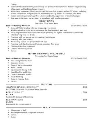 fittings.
Demonstrate commitment to guest security and privacy with interactions that involve processing
of payments and handling of guest property.
Maintain an awareness of hotel activities within immediate property and the NT cluster including;
events, conferences, occupancy levels, profitability and key metrics of Heartbeat, and Wheel
Initiate action to correct a hazardous situation and notify supervisors of potential dangers
Log security incidents and accidents in accordance with hotel requirements
10/2012 to 12/2012
SPROUT DINING
Newcastle , New South Wales
Food and Beverage Attendant
Using a POS for creating bills and processing of payments
Working closely with the kitchen to ensure that food standards were met
Being responsible for a section for the night upholding the highest customer service standard
whilst serving food and drinks
Assisting with bar service and beverage service to tables
Assisting with food service
Maintaining a clean and presentable work area
Assisting with the cleanliness of bar and restaurant floor areas
Closing shifts of the restaurant
General waitressing duties
Barista
02/2012 to 08/2012
FIGTREE CHURRASCO BAR AND GRILL
Newcastle, New South Wales
Food and Beverage Attendant
Fine Dining/ Silver Service
Customer Service
General Waitressing duties
Stock Control
Opening and closing shifts
Cash Handling and Eftpos
Cocktail and drink service
Food Handling
General cleaning duties
Barista
2012ADVANCED DIPLOMA: HOSPITALITY
TAFE NSW, Newcastle, New South Wales, Australia
2011RCG: HOSPITALITY
CLGCA
Responsible Conduct of Gambling
2011RSA: HOSPITALITY
CLGCA
Responsible Service of Alcohol
Management of Staff
Servcing tables to an exceptional standard
Barista
Hotels
EDUCATION
SKILLS
 