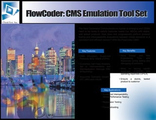 iThinkTest, Inc.
FlowCoder:CMSEmulationToolSetFlowCoder:CMSEmulationToolSet
Key Features: Key Benefits:
Key Applications:
The Next Generation Communications market is emerging and OEMs
need to be ready to satisfy customer needs (i.e. MSOs) with stable,
well tested products. How does one progressively perform protocol
testing and interoperability evaluations between media elements in a
consistent and efficient manner? With the FlowCoder CMS!
CMS Emulation; Supported
Protocols NCS, DQoS (COPS)
Customize Call Flows Modules;
Aid in Interoperability and
Standardization (Manage 100+
MTAs/CPEs)
Supported Operation Systems
(NT, UNIX and LINUX)
Save Design and Test
Engineering Time and
Resources during testing and
debugging of problems
Save on testing capital
expenses (CAPEX) and
operating expenses (OPEX)
Ensure a stable, tested
product to customer
Functional Interoperability,
Stress/Perfomance Testing
Regression Testing
Troubleshooting









 