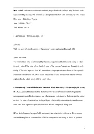 Debt ratio is similar to which shows the same proportion but in different way. The debt ratio
is calculated by dividing total liabilities (i.e. long-term and short-term liabilities) by total assets:
Debt ratio = Liabilities / Assets
total Liabilities: 31,497
total Assets: 23510
31,497,000,000 / 23,510,000,000= 1.3
Answer:
With our answer being 1.3, most of the company assets are financed through debt
About the Ratios
The optimal debt ratio is determined by the same proportion of liabilities and equity as a debt-
to-equity ratio. If the ratio is less than 0.5, most of the company's assets are financed through
equity. If the ratio is greater than 0.5, most of the company's assets are financed through debt.
Maximum normal value is 0.6-0.7. But it is necessary to take into account industry specific,
explained in the article about debt-to-equity ratio.
c. Profitability – this should include return on assets and equity, and earnings per share;
INTRO: A class of financial metrics that are used to assess a business's ability to generate
earnings as compared to its expenses and other relevant costs incurred during a specific period
of time. For most of these ratios, having a higher value relative to a competitor's ratio or the
same ratio from a previous period is indicative that the company is doing well.
ROA. An indicator of how profitable a company is relative to its total assets. The return on
assets (ROA) gives an idea as to how efficient management is at using its assets to generate
10
 