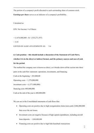 The portion of a company's profit allocated to each outstanding share of common stock.
Earnings per share serves as an indicator of a company's profitability.
Calculated as:
EPS: Net Income/ # of Shares
= (1,876,000,000 - 0) / (335,271,557)
= 5.59
LISTED ON AAM’s STATEMNETS AS: 5.6
d. Cash position – this should include a discussion of the Statement of Cash Flows,
whether it is in the direct or indirect format, and the primary sources and uses of cash
for the period.
The method the company uses is known as direct, as it breaks down all the section into three
parts in the cash flow statement: operations, investments, and financing.
Cash at the beginning = 283,000,00
Operating costs = 1,279,000,000
investment costs = (1,571,000,000)
financing costs 489,000,000.
Cash at the end of the year is 480,000,000
We can see in the Consolidated statements of cash flows that:
• Operating costs are positive due to high reorganization items (non-cash) 2,066,000,000
that cover the net losses.
• Investment costs are negative because of high capital expenditures, including aircraft
lease deposits: – 1,888,000,000
• Financing costs are positive due to high Sale-leaseback transactions
12
 