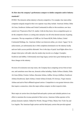 10. How does the company’s performance compare to similar companies and/or industry
standards?
INTRO: The domestic airline industry is fiercely competitive. For example, four main airline
companies uniquely merged in their own separate ways (they include: American Airlines, Delta
Air Lines, Southwest Airlines and United Continental) in affect to this resolution, now have
control over 70 percent of the U.S. market. Little do they know, but as competition grow so
do the competitive factors..ie cutting rates and price war all in the desired outcome of gaining
consumers. The top competitors of AMR are Air France-KLM, Delta Airlines, United
Continental Holdings, Inc. American Airline is an timeworn airline, yet a know ‘legacy’ for its
achievements, yet unfortunately due to little completion dominated over the industry locally
and now hold a access portfolio aftermath. Now in the days of quick/ local flights allows for a
cheaper ticket price with adds value the modern day traveler on a budget. Examples:
Southwest and JetBlue. Unfortunately most large legacy carriers have gone bankrupt due to
these changes in the industry.
On most of its domestic non-stop routes, the Company faces competing service from at least
one, and sometimes more than one, domestic airline including: Alaska Airlines (Alaska), Delta
Air Lines (Delta), Frontier Airlines, Hawaiian Airlines, JetBlue Airways (JetBlue), Southwest
Airlines (Southwest), Spirit Airlines, United Airlines (United), US Airways, Virgin America
Airlines and each of their affiliated regional carriers. Competition is even greater between cities
that require a connection, where the major airlines compete via their respective hubs.
Most major air carriers have developed hub-and-spoke systems and schedule patterns in an
effort to maximize the revenue potential of their service. American Airline operates in five
primary domestic markets: Dallas/Fort Worth, Chicago O’Hare, Miami, New York City and
Los Angeles. The American Eagle carriers and the third party carriers that provide regional
13
 