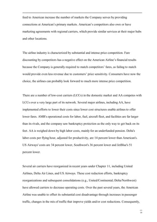 feed to American increase the number of markets the Company serves by providing
connections at American’s primary markets. American’s competitors also own or have
marketing agreements with regional carriers, which provide similar services at their major hubs
and other locations.
The airline industry is characterized by substantial and intense price competition. Fare
discounting by competitors has a negative effect on the American Airline’s financial results
because the Company is generally required to match competitors’ fares, as failing to match
would provide even less revenue due to customers’ price sensitivity. Consumers have now the
choice, the airlines can probably look forward to much more intense price competition.
There are a number of low-cost carriers (LCCs) in the domestic market and AA competes with
LCCs over a very large part of its network. Several major airlines, including AA, have
implemented efforts to lower their costs since lower cost structures enable airlines to offer
lower fares. AMR's operational costs for labor, fuel, aircraft fleet, and facilities are far larger
than its rivals, and the company saw bankruptcy protection as the only way to get back on its
feet. AA is weighed down by high labor costs, mainly for an underfunded pension. Delta's
labor costs per flying hour, adjusted for productivity, are 14 percent lower than American's.
US Airways' costs are 34 percent lower, Southwest's 36 percent lower and JetBlue's 51
percent lower.
Several air carriers have reorganized in recent years under Chapter 11, including United
Airlines, Delta Air Lines, and US Airways. These cost reduction efforts, bankruptcy
reorganizations and subsequent consolidations (e.g., United/Continental; Delta/Northwest)
have allowed carriers to decrease operating costs. Over the past several years, the American
Airline was unable to offset its substantial cost disadvantage through increases in passenger
traffic, changes in the mix of traffic that improve yields and/or cost reductions. Consequently,
14
 