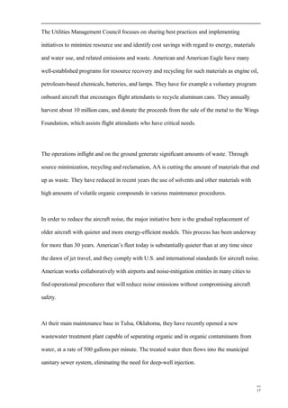 The Utilities Management Council focuses on sharing best practices and implementing
initiatives to minimize resource use and identify cost savings with regard to energy, materials
and water use, and related emissions and waste. American and American Eagle have many
well-established programs for resource recovery and recycling for such materials as engine oil,
petroleum-based chemicals, batteries, and lamps. They have for example a voluntary program
onboard aircraft that encourages flight attendants to recycle aluminum cans. They annually
harvest about 10 million cans, and donate the proceeds from the sale of the metal to the Wings
Foundation, which assists flight attendants who have critical needs.
The operations inflight and on the ground generate significant amounts of waste. Through
source minimization, recycling and reclamation, AA is cutting the amount of materials that end
up as waste. They have reduced in recent years the use of solvents and other materials with
high amounts of volatile organic compounds in various maintenance procedures.
In order to reduce the aircraft noise, the major initiative here is the gradual replacement of
older aircraft with quieter and more energy-efficient models. This process has been underway
for more than 30 years. American’s fleet today is substantially quieter than at any time since
the dawn of jet travel, and they comply with U.S. and international standards for aircraft noise.
American works collaboratively with airports and noise-mitigation entities in many cities to
find operational procedures that will reduce noise emissions without compromising aircraft
safety.
At their main maintenance base in Tulsa, Oklahoma, they have recently opened a new
wastewater treatment plant capable of separating organic and in organic contaminants from
water, at a rate of 500 gallons per minute. The treated water then flows into the municipal
sanitary sewer system, eliminating the need for deep-well injection.
17
 