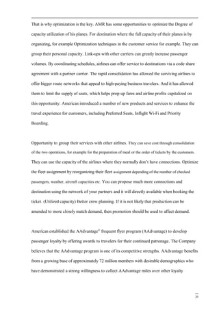 That is why optimization is the key. AMR has some opportunities to optimize the Degree of
capacity utilization of his planes. For destination where the full capacity of their planes is by
organizing, for example Optimization techniques in the customer service for example. They can
group their personal capacity. Link-ups with other carriers can greatly increase passenger
volumes. By coordinating schedules, airlines can offer service to destinations via a code share
agreement with a partner carrier. The rapid consolidation has allowed the surviving airlines to
offer bigger route networks that appeal to high-paying business travelers. And it has allowed
them to limit the supply of seats, which helps prop up fares and airline profits capitalized on
this opportunity: American introduced a number of new products and services to enhance the
travel experience for customers, including Preferred Seats, Inflight Wi-Fi and Priority
Boarding.
Opportunity to group their services with other airlines. They can save cost through consolidation
of the two operations, for example for the preparation of meal or the order of tickets by the customers.
They can use the capacity of the airlines where they normally don’t have connections. Optimize
the fleet assignment by reorganizing their fleet assignment depending of the number of checked
passengers, weather, aircraft capacities etc. You can propose much more connections and
destination using the network of your partners and it will directly available when booking the
ticket. (Utilized capacity) Better crew planning. If it is not likely that production can be
amended to more closely match demand, then promotion should be used to affect demand.
American established the AAdvantage®
frequent flyer program (AAdvantage) to develop
passenger loyalty by offering awards to travelers for their continued patronage. The Company
believes that the AAdvantage program is one of its competitive strengths. AAdvantage benefits
from a growing base of approximately 72 million members with desirable demographics who
have demonstrated a strong willingness to collect AAdvantage miles over other loyalty
20
 