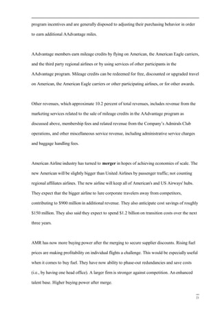 program incentives and are generally disposed to adjusting their purchasing behavior in order
to earn additional AAdvantage miles.
AAdvantage members earn mileage credits by flying on American, the American Eagle carriers,
and the third party regional airlines or by using services of other participants in the
AAdvantage program. Mileage credits can be redeemed for free, discounted or upgraded travel
on American, the American Eagle carriers or other participating airlines, or for other awards.
Other revenues, which approximate 10.2 percent of total revenues, includes revenue from the
marketing services related to the sale of mileage credits in the AAdvantage program as
discussed above, membership fees and related revenue from the Company’s Admirals Club
operations, and other miscellaneous service revenue, including administrative service charges
and baggage handling fees.
American Airline industry has turned to merger in hopes of achieving economies of scale. The
new American will be slightly bigger than United Airlines by passenger traffic; not counting
regional affiliates airlines. The new airline will keep all of American's and US Airways' hubs.
They expect that the bigger airline to lure corporate travelers away from competitors,
contributing to $900 million in additional revenue. They also anticipate cost savings of roughly
$150 million. They also said they expect to spend $1.2 billion on transition costs over the next
three years.
AMR has now more buying power after the merging to secure supplier discounts. Rising fuel
prices are making profitability on individual flights a challenge. This would be especially useful
when it comes to buy fuel. They have now ability to phase-out redundancies and save costs
(i.e., by having one head office). A larger firm is stronger against competition. An enhanced
talent base. Higher buying power after merge.
21
 