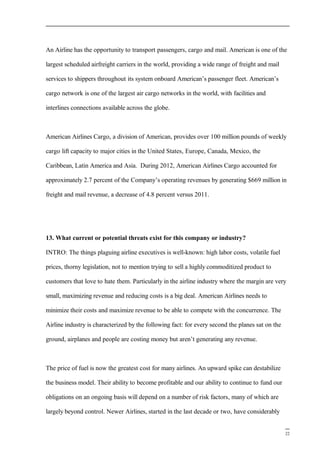 An Airline has the opportunity to transport passengers, cargo and mail. American is one of the
largest scheduled airfreight carriers in the world, providing a wide range of freight and mail
services to shippers throughout its system onboard American’s passenger fleet. American’s
cargo network is one of the largest air cargo networks in the world, with facilities and
interlines connections available across the globe.
American Airlines Cargo, a division of American, provides over 100 million pounds of weekly
cargo lift capacity to major cities in the United States, Europe, Canada, Mexico, the
Caribbean, Latin America and Asia. During 2012, American Airlines Cargo accounted for
approximately 2.7 percent of the Company’s operating revenues by generating $669 million in
freight and mail revenue, a decrease of 4.8 percent versus 2011.
13. What current or potential threats exist for this company or industry?
INTRO: The things plaguing airline executives is well-known: high labor costs, volatile fuel
prices, thorny legislation, not to mention trying to sell a highly commoditized product to
customers that love to hate them. Particularly in the airline industry where the margin are very
small, maximizing revenue and reducing costs is a big deal. American Airlines needs to
minimize their costs and maximize revenue to be able to compete with the concurrence. The
Airline industry is characterized by the following fact: for every second the planes sat on the
ground, airplanes and people are costing money but aren’t generating any revenue.
The price of fuel is now the greatest cost for many airlines. An upward spike can destabilize
the business model. Their ability to become profitable and our ability to continue to fund our
obligations on an ongoing basis will depend on a number of risk factors, many of which are
largely beyond control. Newer Airlines, started in the last decade or two, have considerably
22
 