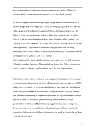 lower operational costs than legacy companies such as American Airlines. Old firm like
American Airlines aren’t competitive enough anymore because of their high costs.
An Aircraft is expensive and requires huge capital outlays. The return on investment can be
different than planned. While the business climate can change quickly, airlines have difficulty
making quick schedule and aircraft changes due to leases, staffing commitments and other
factors. A global economic downturn negatively affects leisure, optional travel, as well as
business travel. One particularity of this industry is that airlines have a high "spoilage" rate
compared to most other industries. Once a flight leaves the gate, an empty seat is lost and non-
revenue producing. Large workforces spread over large geographic areas, including
international points, require continual communication and monitoring. This can be exacerbated
during operational irregularities, such as bad weather.
One threat that AMR is facing is that his customers and investors have lost faith in American
Airlines because of the bankruptcy. The main challenge for American Airlines is to regain the
thrust of customers. Customer satisfaction being one of the most important factors
International air transportation is subject to extensive government regulation. The Company’s
operating authority in international markets is subject to aviation agreements between the U.S.
and the respective countries or governmental authorities. In some cases, fares and schedules
require the approval of DOT and/or the relevant foreign governments. Moreover, alliances
with international carriers may be subject to the jurisdiction and regulations of various foreign
agencies. Bilateral and multilateral agreements among the U.S. and various foreign
governments of countries served by the Company are periodically subject to renegotiation.
Government intervention can result in new costly rules or unexpected new international
competition. A plague, a serine of plane incidents or terrorist attack anywhere in the world can
negatively affect air travel.
23
 