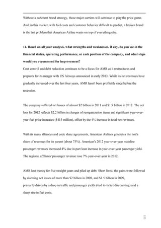 Without a coherent brand strategy, those major carriers will continue to play the price game.
And, in this market, with fuel costs and customer behavior difficult to predict, a broken brand
is the last problem that American Airline wants on top of everything else.
14. Based on all your analysis, what strengths and weaknesses, if any, do you see in the
financial status, operating performance, or cash position of the company, and what steps
would you recommend for improvement?
Cost control and debt reduction continues to be a focus for AMR as it restructures and
prepares for its merger with US Airways announced in early 2013. While its net revenues have
gradually increased over the last four years, AMR hasn't been profitable since before the
recession.
The company suffered net losses of almost $2 billion in 2011 and $1.9 billion in 2012. The net
loss for 2012 reflects $2.2 billion in charges of reorganization items and significant year-over-
year fuel price increases ($413 million), offset by the 4% increase in total net revenues.
With its many alliances and code share agreements, American Airlines generates the lion's
share of revenues for its parent (about 75%). American's 2012 year-over-year mainline
passenger revenues increased 4% due in part loan increase in year-over-year passenger yield.
The regional affiliates' passenger revenue rose 7% year-over-year in 2012.
AMR lost money for five straight years and piled up debt. Short lived, the gains were followed
by alarming net losses of more than $2 billion in 2008, and $1.5 billion in 2009,
primarily driven by a drop in traffic and passenger yields (tied to ticket discounting) and a
sharp rise in fuel costs.
25
 