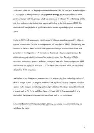 American Airlines and JAL began joint sales of airfares in 2011, the same year American began
a Los Angeles-to-Shanghai service. AMR's growth strategy revolves around its $11 billion
proposed merger with US Airways, which was announced in February 2013. Hastening AMR's
exit from bankruptcy, the historic deal is expected to close in the third quarter of2013. The
combination is also projected to provide substantial cost savings and synergistic benefits to
AMR.
Earlier in 2012 AMR announced a plan to create $2 billion in annual savings and $1 billion in
revenue enhancement. The plan includes proposed job cuts of about 13,000. The company also
launched an effort to obtain union or court approval of changes in union contracts that will
pave the way for the proposed job eliminations. As a result, a federal judge terminated the
pilots' union contract, and the company has won concessions from the unions of flight
attendants, maintenance workers, and other employees. Soon after those developments, AMR
announced it was laying off more than 11,000 workers, but added that actual job cuts would
affect about 4,400 employees.
AMR plans to use alliances and network scale to increase service from its five key markets of
DFW, Chicago, Miami, Los Angeles, and New York, by about 20% over five years. American
Airlines is also engaged in marketing relationships with about 30 airlines, many of them based
overseas, such as Air Berlin and China Eastern Airlines. In2011 American added 30 new
destinations through relationships with other airlines, such as JAL and Qantas.
New procedures for checking in passengers, cooking and serving food, and maintaining and
scheduling the plans.
26
 