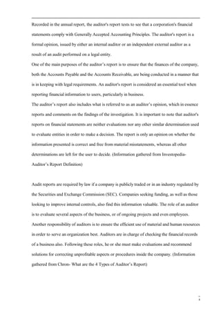 Recorded in the annual report, the auditor's report tests to see that a corporation's financial
statements comply with Generally Accepted Accounting Principles. The auditor's report is a
formal opinion, issued by either an internal auditor or an independent external auditor as a
result of an audit performed on a legal entity.
One of the main purposes of the auditor’s report is to ensure that the finances of the company,
both the Accounts Payable and the Accounts Receivable, are being conducted in a manner that
is in keeping with legal requirements. An auditor's report is considered an essential tool when
reporting financial information to users, particularly in business.
The auditor’s report also includes what is referred to as an auditor’s opinion, which in essence
reports and comments on the findings of the investigation. It is important to note that auditor's
reports on financial statements are neither evaluations nor any other similar determination used
to evaluate entities in order to make a decision. The report is only an opinion on whether the
information presented is correct and free from material misstatements, whereas all other
determinations are left for the user to decide. (Information gathered from Investopedia-
Auditor’s Report Definition)
Audit reports are required by law if a company is publicly traded or in an industry regulated by
the Securities and Exchange Commission (SEC). Companies seeking funding, as well as those
looking to improve internal controls, also find this information valuable. The role of an auditor
is to evaluate several aspects of the business, or of ongoing projects and even employees.
Another responsibility of auditors is to ensure the efficient use of material and human resources
in order to serve an organization best. Auditors are in charge of checking the financial records
of a business also. Following these roles, he or she must make evaluations and recommend
solutions for correcting unprofitable aspects or procedures inside the company. (Information
gathered from Chron- What are the 4 Types of Auditor’s Report)
4
 