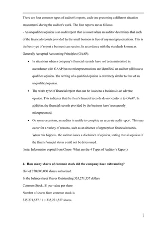 There are four common types of auditor's reports, each one presenting a different situation
encountered during the auditor's work. The four reports are as follows:
- An unqualified opinion is an audit report that is issued when an auditor determines that each
of the financial records provided by the small business is free of any misrepresentations. This is
the best type of report a business can receive. In accordance with the standards known as:
Generally Accepted Accounting Principles (GAAP).
• In situations when a company’s financial records have not been maintained in
accordance with GAAP but no misrepresentations are identified, an auditor will issue a
qualified opinion. The writing of a qualified opinion is extremely similar to that of an
unqualified opinion.
• The worst type of financial report that can be issued to a business is an adverse
opinion. This indicates that the firm’s financial records do not conform to GAAP. In
addition, the financial records provided by the business have been grossly
misrepresented.
• On some occasions, an auditor is unable to complete an accurate audit report. This may
occur for a variety of reasons, such as an absence of appropriate financial records.
When this happens, the auditor issues a disclaimer of opinion, stating that an opinion of
the firm’s financial status could not be determined.
(note: Information copied from Chron- What are the 4 Types of Auditor’s Report)
4. How many shares of common stock did the company have outstanding?
Out of 750,000,000 shares authorized:
In the balance sheet Shares Outstanding 335,271,557 dollars
Common Stock, $1 par value per share
Number of shares from common stock is
335,271,557 / 1 = 335,271,557 shares.
5
 