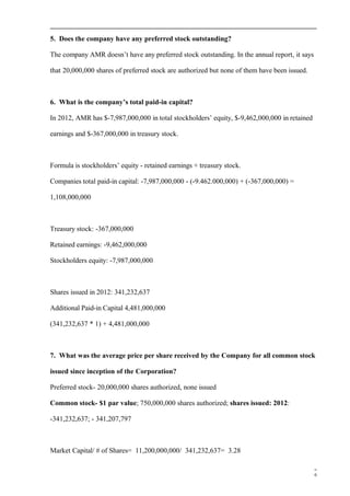 5. Does the company have any preferred stock outstanding?
The company AMR doesn’t have any preferred stock outstanding. In the annual report, it says
that 20,000,000 shares of preferred stock are authorized but none of them have been issued.
6. What is the company’s total paid-in capital?
In 2012, AMR has $-7,987,000,000 in total stockholders’ equity, $-9,462,000,000 in retained
earnings and $-367,000,000 in treasury stock.
Formula is stockholders’ equity - retained earnings + treasury stock.
Companies total paid-in capital: -7,987,000,000 - (-9.462.000,000) + (-367,000,000) =
1,108,000,000
Treasury stock: -367,000,000
Retained earnings: -9,462,000,000
Stockholders equity: -7,987,000,000
Shares issued in 2012: 341,232,637
Additional Paid-in Capital 4,481,000,000
(341,232,637 * 1) + 4,481,000,000
7. What was the average price per share received by the Company for all common stock
issued since inception of the Corporation?
Preferred stock- 20,000,000 shares authorized, none issued
Common stock- $1 par value; 750,000,000 shares authorized; shares issued: 2012:
-341,232,637; - 341,207,797
Market Capital/ # of Shares= 11,200,000,000/ 341,232,637= 3.28
6
 