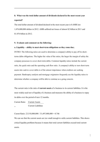 8. What was the total dollar amount of dividends declared in the most recent year
reported?
The total dollar amount of dividend declared in the most recent year is 0.AMR lost
1,876,000,000 dollars in 2012. AMR suffered net losses of almost $2 billion in 2011 and
$1.876 billion in 2012.
9. Evaluate and comment on the following:
a. Liquidity – ability to meet short-term obligations as they come due;
INTRO: The following ratios are used to determine a company's ability to pay off its short-
terms debts obligations. The higher the value of the ratios, the larger the margin of safety the
company possesses to cover short-term debts. Common liquidity ratios include the current
ratio, the quick ratio and the operating cash flow ratio. A company's ability to turn short-term
assets into cash to cover debts is of the utmost importance when creditors are seeking
payment. Bankruptcy analysts and mortgage originators frequently use the liquidity ratios to
determine whether a company will be able to continue as a going concern.
The current ratio is the ratio of current assets of a business to its current liabilities. It is the
most widely used test of liquidity of a business and measures the ability of a business to repay
its debts over the period of next 12 months.
Current Ratio
=
Current Assets
Current Liabilities
Curent Ratio: 23,510,000,000 / 31,497,000,000 = 0.746
We can see that the current assets are too small enough to settle current liabilities. This shows
critical liquidity problems because it means that total current liabilities exceed total current
assets.
7
 