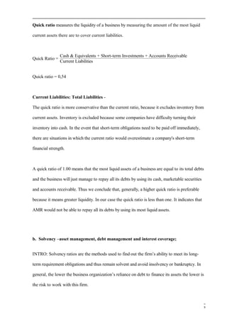Quick ratio measures the liquidity of a business by measuring the amount of the most liquid
current assets there are to cover current liabilities.
Quick Ratio =
Cash & Equivalents + Short-term Investments + Accounts Receivable
Current Liabilities
Quick ratio = 0,54
Current Liabilities: Total Liabilities -
The quick ratio is more conservative than the current ratio, because it excludes inventory from
current assets. Inventory is excluded because some companies have difficulty turning their
inventory into cash. In the event that short-term obligations need to be paid off immediately,
there are situations in which the current ratio would overestimate a company's short-term
financial strength.
A quick ratio of 1.00 means that the most liquid assets of a business are equal to its total debts
and the business will just manage to repay all its debts by using its cash, marketable securities
and accounts receivable. Thus we conclude that, generally, a higher quick ratio is preferable
because it means greater liquidity. In our case the quick ratio is less than one. It indicates that
AMR would not be able to repay all its debts by using its most liquid assets.
b. Solvency –asset management, debt management and interest coverage;
INTRO: Solvency ratios are the methods used to find out the firm’s ability to meet its long-
term requirement obligations and thus remain solvent and avoid insolvency or bankruptcy. In
general, the lower the business organization’s reliance on debt to finance its assets the lower is
the risk to work with this firm.
8
 