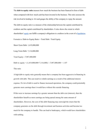 The debt to equity ratio measure how much the business has been financed in form of debt
when compared with how much cash has been invested in the business. This ratio assesses the
risk involved in lending to AA and gauges the ability of the company to repay the amount.
The debt-to-equity ratio is a measure of the relationship between the capital contributed by
creditors and the capital contributed by shareholders. It also shows the extent to which
shareholders' equity can fulfill a company's obligations to creditors in the event of a liquidation.
Formula is: Debt-to-Equity Ratio = Total Debt / Total Equity
Short-Term Debt: 1,419,000,000
Long-Term Debt: 7,116,000,000
Total Equity: -7,987,000,000
Debt to equity = (1,419,000,000+7,116,000) / -7,987,000,000 = -1.07
This ratio
A high debt to equity ratio generally means that a company has been aggressive in financing its
growth with debt. This can result in volatile earnings as a result of the additional interest
expense. If a lot of debt is used to finance increased operations, the company could potentially
generate more earnings than it would have without this outside financing.
If this were to increase earnings by a greater amount than the debt cost (interest), then the
shareholders benefit as more earnings are being spread among the same amount of
shareholders. However, the cost of this debt financing may outweigh the return that the
company generates on the debt through investment and business activities and become too
much for the company to handle. This can lead to bankruptcy, which would leave shareholders
with nothing.
9
 