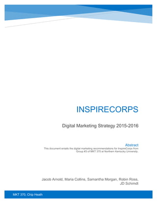 MKT 370, Chip Heath
INSPIRECORPS
Digital Marketing Strategy 2015-2016
Jacob Arnold, Maria Collins, Samantha Morgan, Robin Ross,
JD Schimdt
Abstract
This document entails the digital marketing recommendations for InspireCorps from
Group #3 of MKT 370 at Northern Kentucky University.
 