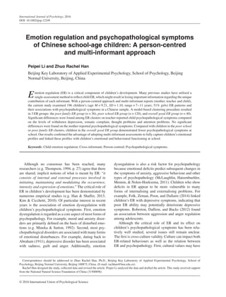 International Journal of Psychology, 2016
DOI: 10.1002/ijop.12249
Emotion regulation and psychopathological symptoms
of Chinese school-age children: A person-centred
and multi-informant approach
Peipei Li and Zhuo Rachel Han
Beijing Key Laboratory of Applied Experimental Psychology, School of Psychology, Beijing
Normal University, Beijing, China
Emotion regulation (ER) is a critical component of children’s development. Many previous studies have utilised a
single-assessment method to reflect child ER, which might result in losing important information regarding the unique
contribution of each informant. With a person-centred approach and multi-informant reports (mother, teacher and child),
the current study examined 196 children’s (age M = 9.21, SD = 1.10, range = 7–11 years; 51% girls) ER patterns and
their associations with psychopathological symptoms in a Chinese sample. A model-based clustering procedure resulted
in 3 ER groups: the poor family ER group (n = 36), poor school ER group (n = 120), and overall good ER group (n = 40).
Significant differences were found among ER clusters on teacher-reported child psychopathological symptoms compared
on the levels of withdrawn depression, somatic complain, thought problems and attention problems. No significant
differences were found on the mother-reported psychopathological symptoms. Compared with children in the poor school
or poor family ER clusters, children in the overall good ER group demonstrated fewer psychopathological symptoms at
school. Our results confirmed the advantage of adopting multi-informant assessments to fully capture children’s emotional
profiles and linked these profiles with children’s emotional and behavioural functioning at school.
Keywords: Child emotion regulation; Cross-informant; Person-centred; Psychopathological symptoms.
Although no consensus has been reached, many
researchers (e.g. Thompson, 1994, p. 27) agree that there
are shared, implicit notions of what is meant by ER: “it
consists of internal and external processes involved in
initiating, maintaining and modulating the occurrence,
intensity and expression of emotions.” The critical role of
ER in children’s development has been demonstrated by
numerous empirical studies (e.g. Han & Shaffer, 2013;
Kim & Cicchetti, 2010). Of particular interest in recent
years is the association of emotion dysregulation with
children’s psychopathological symptoms. First, emotion
dysregulation is regarded as a core aspect of most forms of
psychopathology. For example, mood and anxiety disor-
ders are primarily defined on the basis of disturbed emo-
tions (e.g. Mineka & Sutton, 1992). Second, most psy-
chopathological disorders are associated with many forms
of emotional disturbances. For example, dating back to
Abraham (1911), depressive disorder has been associated
with sadness, guilt and anger. Additionally, emotion
Correspondence should be addressed to Zhuo Rachel Han, Ph.D., Beijing Key Laboratory of Applied Experimental Psychology, School of
Psychology, Beijing Normal University, Beijing 100875, China. (E-mail: rachhan@bnu.edu.cn).
Rachel Han designed the study, collected data and revised the article. Peipei Li analysed the data and drafted the article. This study received support
from the National Natural Science Foundation of China (31500898).
dysregulation is also a risk factor for psychopathology
because emotional deficits predict subsequent changes in
the symptoms of anxiety, aggressive behaviour and other
types of psychopathology (McLaughlin, Hatzenbuehler,
Mennin, & Nolen-Hoeksema, 2011). Children who show
deficits in ER appear to be more vulnerable to many
forms of internalising and externalising problems. For
example, Folk, Zeman, Poon, and Dallaire (2014) linked
children’s ER with depressive symptoms, indicating that
poor ER ability may potentially deteriorate depressive
symptoms. Roberton, Daffern, and Bucks (2012) found
an association between aggression and anger regulation
among adolescents.
Although the critical role of ER and its effect on
children’s psychopathological symptoms has been rela-
tively well studied, several issues still remain unclear.
The first is cross-culture validity. Culture can impact both
ER-related behaviours as well as the relation between
ER and psychopathology. First, cultural values may have
© 2016 International Union of Psychological Science
 