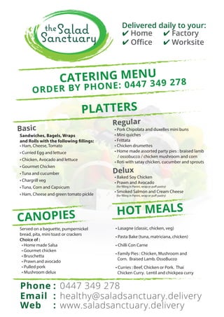 ✔ Home
✔ Oﬃce
✔ Factory
✔ Worksite
Delivered daily to your:
CATERING MENU
ORDER BY PHONE: 0447 349 278
Phone
Email
Web
healthy@saladsanctuary.delivery
0447 349 278
www.saladsanctuary.delivery
:
:
:
Basic
• Ham, Cheese, Tomato
• Curried Egg and lettuce
• Chicken, Avocado and lettuce
• Gourmet Chicken
• Tuna and cucumber
• Chargrill veg
• Tuna, Corn and Capsicum
• Ham, Cheese and green tomato pickle
Sandwiches, Bagels, Wraps
and Rolls with the following fillings:
Regular
• Pork Chipolata and duxelles mini buns
• Mini quiches
• Frittata
• Chicken drumettes
• Home made assorted party pies : braised lamb
/ ossobucco / chicken mushroom and corn
• Roti with satay chicken, cucumber and sprouts
Delux
• Baked Soy Chicken
• Prawn and Avocado
(for filling in Panini, wrap or puff pastry)
• Smoked Salmon and Cream Cheese
(for filling in Panini, wrap or puff pastry)
PLATTERS
Served on a baguette, pumpernickel
bread, pita, mini toast or crackers
Choice of :
• Home made Salsa
• Gourmet chicken
• Bruschetta
• Prawn and avocado
• Pulled pork
• Mushroom delux
CANOPIES HOT MEALS
• Lasagne (classic, chicken, veg)
• Pasta Bake (tuna, matriciana, chicken)
• Chilli Con Carne
• Family Pies : Chicken, Mushroom and
Corn. Braised Lamb. OssoBucco
• Curries : Beef, Chicken or Pork. Thai
Chicken Curry. Lentil and chickpea curry
 