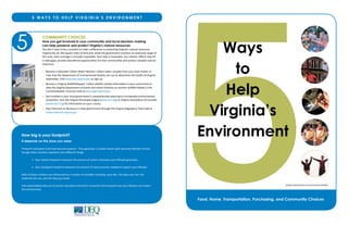 Ways
to
Help
Virginia’s
Environment
Food, Home, Transportation, Purchasing, and Community Choices
Virginia Department of Environmental Quality
5
COMMUNITY CHOICES
How you get involved in your community and local decision making
can help preserve and protect Virginia’s natural resources.
!"#$%"&'($)*+,$("$-,$*$./0,&1.($("$2*3,$*$%04,5,&/,$0&$65"(,/1&7$80570&0*'.$&*(#5*9$5,."#5/,.:$
80570&0*$)*.$;<=>?@$.A#*5,$209,.$"B$9*&%$*&%=$C)09,$(),$7"+,5&2,&($2"&0("5.$*&$,D(,&.0+,$5*&7,$"B$
()0.$*5,*=$("(*9$/"+,5*7,$0.$+05(#*99E$026"..0-9,:$!"#5$),96$0.$0&+*9#*-9,:$F#5$/01G,&.'$,4"5(.$),96$H99$
0&$%*(*$7*6.=$65"+0%,$,%#/*1"&*9$"66"5(#&01,.$B"5$(),05$/"22#&01,.$*&%$65"(,/($+*9#*-9,$&*(#5*9$
resources.
I$$$J,/"2,$*$8"9#&(,,5$K01G,&$L*(,5$M"&0("5:$K"99,/($C*(,5$.*269,.$B5"2$E"#5$9"/*9$.(5,*2$"5$
river that the Department of Environmental Quality can use to determine the health of Virginia 
waterways. Visit CCC:%,A:+0570&0*:7"+$to sign up.
I$$$J,/"2,$*$80570&0*$L09%90B,M*66,5:$K"99,/($C09%90B,N5,9*(,%$0&B"52*1"&$0&$E"#5$/"22#&0(E$("$
help the Virginia Department of Game and Inland Fisheries to monitor wildlife habitat in the 
Commonwealth. Find out more at www.dgif.virginia.gov.
I   Get involved in your local government’s comprehensive planning to incorporate environmental 
65"(,/1"&:$80.0($(),$80570&0*$M#&0/06*9$O,*7#,$Pwww.vml.orgQ$"5$80570&0*$R.."/0*1"&$"B$K"#&1,.$
(www.vaco.orgQ$B"5$0&B"52*1"&$"&$E"#5$/"#&(E:
I$$$S(*E$0&B"52,%$"&$%,/0.0"&.$0&$.(*(,$7"+,5&2,&($()5"#7)$(),$80570&0*$T,7#9*("5E$U"C&$V*99$*($
www.townhall.virginia.gov.
5 W A Y S T O H E L P V I R G I N I A ’ S E N V I R O N M E N T
How big is your footprint?
It depends on the shoe you wear.
Footprint calculators that have become popular.  They generate a number based upon personal lifestyle choices, 
()"#7)$(),.,$&#2-,5.$5,65,.,&($+,5E$%04,5,&($()0&7.:
$ I$$$!"#5$!"#$%&'(%%)*#+&) measures the amount of carbon emissions your lifestyle generates.
$ I$$$!"#5$,-%.%/+-".'(%%)*#+&)$2,*.#5,.$(),$*2"#&($"B$&*(#5,$P*/5,.Q$&,,%,%$("$.#66"5($E"#5$90B,.(E9,:
J"()$"B$(),.,$&#2-,5.$*5,$0&W#,&/,%$-E$*$&#2-,5$"B$+*50*-9,.$0&/9#%0&7X$E"#5$%0,(=$(),$69*/,$E"#$90+,=$(),$
materials you use, and the way you travel.
Visit www.VaNaturally.com to access calculators and other resources that evaluate how your lifestyle can impact 
the environment.
 