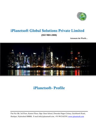Flat No:106, 3rd Floor, Kasturi Plaza, Opp: Oasis School, Dwaraka Nagar Colony, Gachibowli Road,
Shaikpet, Hyderabad-500008, E-mail:info@iplanetsoft.com, +91 9912162559, www.iplanetsoft.com
iPlanetsoft Global Solutions Private Limited
(ISO 9001:2008)
Automate the World…
iPlanetsoft- Profile
 