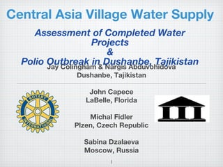 1
Central Asia Village Water Supply
Jay Colingham & Nargis Abduvohidova
Dushanbe, Tajikistan
John Capece
LaBelle, Florida
Michal Fidler
Plzen, Czech Republic
Sabina Dzalaeva
Moscow, Russia
Assessment of Completed Water
Projects
&
Polio Outbreak in Dushanbe, Tajikistan
 