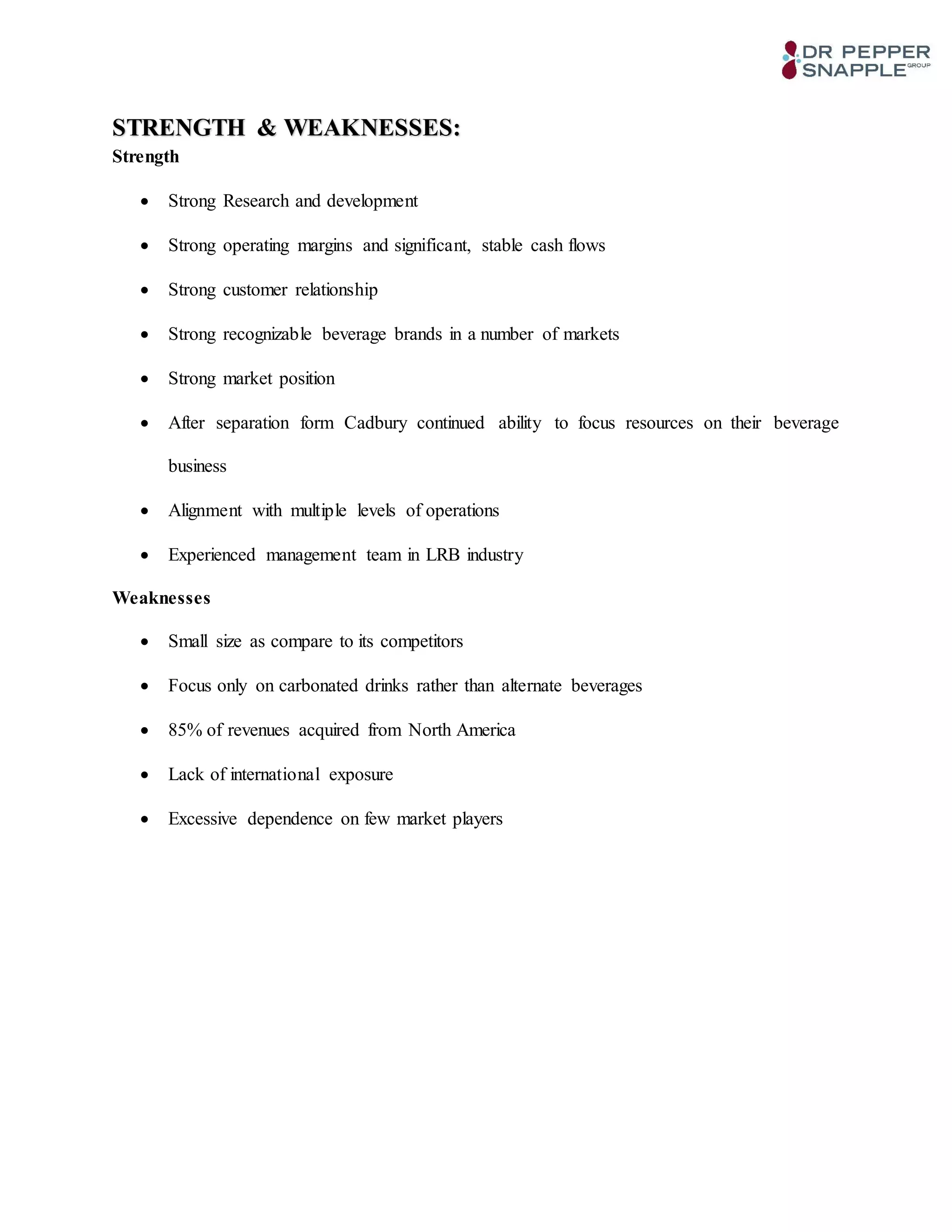 STRENGTH & WEAKNESSES:
Strength
 Strong Research and development
 Strong operating margins and significant, stable cash flows
 Strong customer relationship
 Strong recognizable beverage brands in a number of markets
 Strong market position
 After separation form Cadbury continued ability to focus resources on their beverage
business
 Alignment with multiple levels of operations
 Experienced management team in LRB industry
Weaknesses
 Small size as compare to its competitors
 Focus only on carbonated drinks rather than alternate beverages
 85% of revenues acquired from North America
 Lack of international exposure
 Excessive dependence on few market players
 