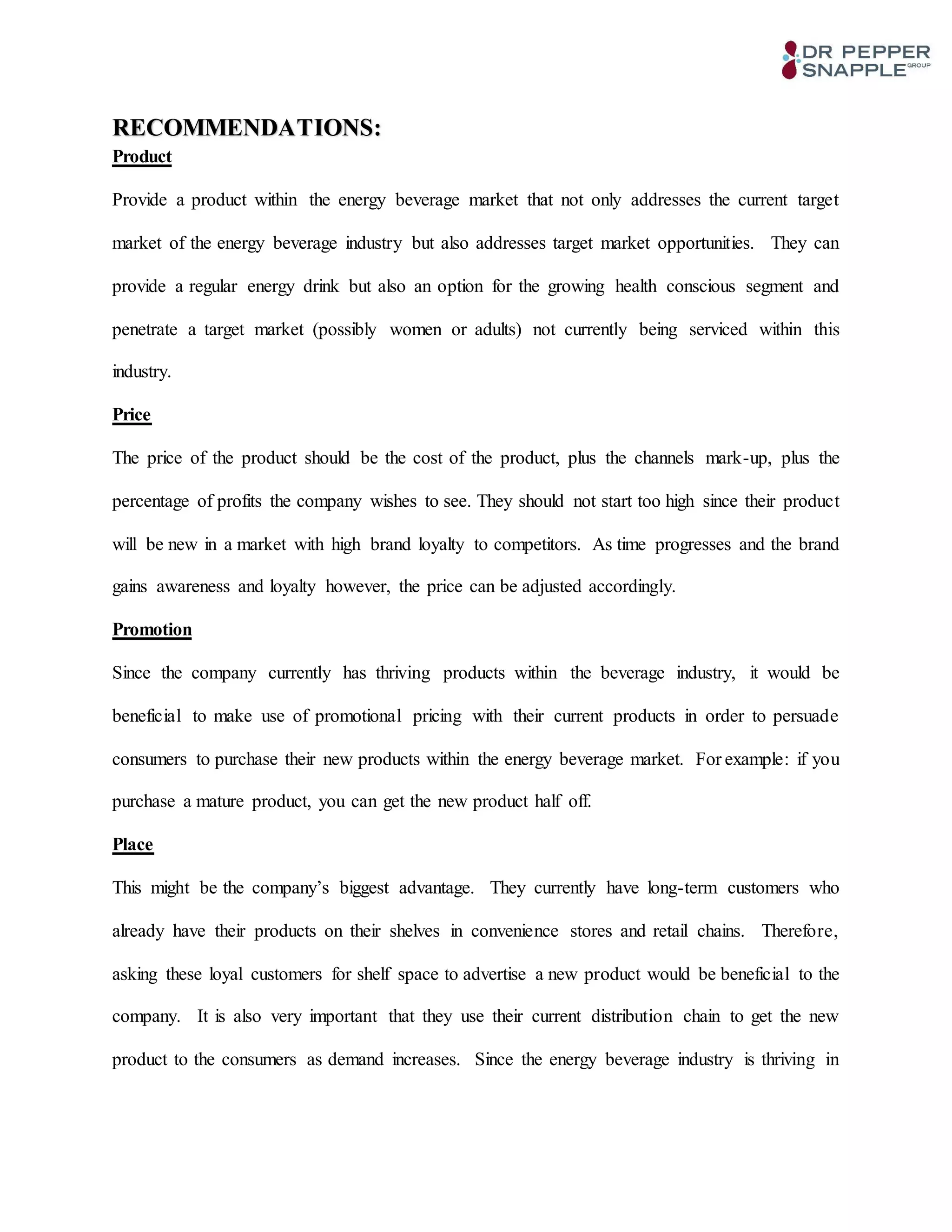 RECOMMENDATIONS:
Product
Provide a product within the energy beverage market that not only addresses the current target
market of the energy beverage industry but also addresses target market opportunities. They can
provide a regular energy drink but also an option for the growing health conscious segment and
penetrate a target market (possibly women or adults) not currently being serviced within this
industry.
Price
The price of the product should be the cost of the product, plus the channels mark-up, plus the
percentage of profits the company wishes to see. They should not start too high since their product
will be new in a market with high brand loyalty to competitors. As time progresses and the brand
gains awareness and loyalty however, the price can be adjusted accordingly.
Promotion
Since the company currently has thriving products within the beverage industry, it would be
beneficial to make use of promotional pricing with their current products in order to persuade
consumers to purchase their new products within the energy beverage market. For example: if you
purchase a mature product, you can get the new product half off.
Place
This might be the company’s biggest advantage. They currently have long-term customers who
already have their products on their shelves in convenience stores and retail chains. Therefore,
asking these loyal customers for shelf space to advertise a new product would be beneficial to the
company. It is also very important that they use their current distribution chain to get the new
product to the consumers as demand increases. Since the energy beverage industry is thriving in
 