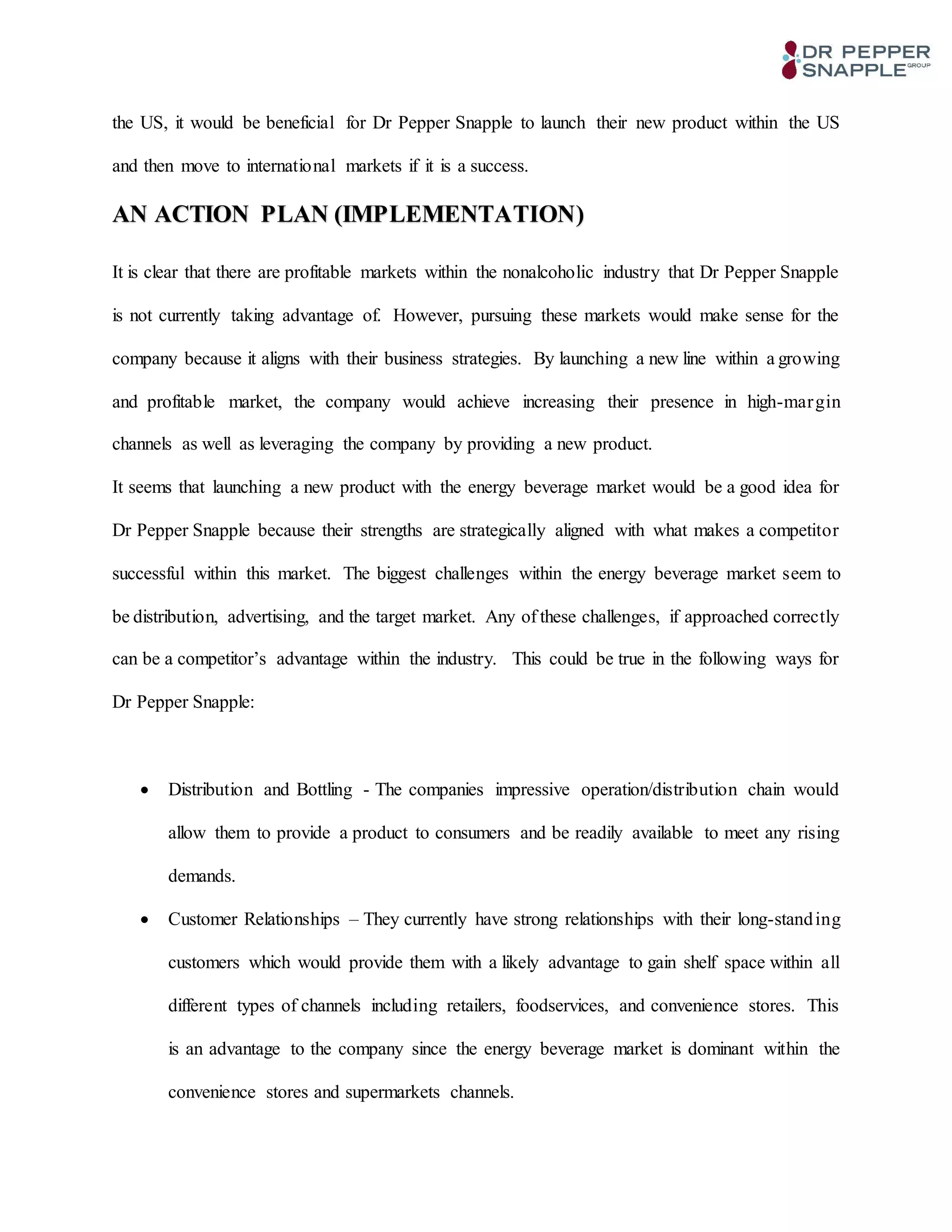 the US, it would be beneficial for Dr Pepper Snapple to launch their new product within the US
and then move to international markets if it is a success.
AN ACTION PLAN (IMPLEMENTATION)
It is clear that there are profitable markets within the nonalcoholic industry that Dr Pepper Snapple
is not currently taking advantage of. However, pursuing these markets would make sense for the
company because it aligns with their business strategies. By launching a new line within a growing
and profitable market, the company would achieve increasing their presence in high-margin
channels as well as leveraging the company by providing a new product.
It seems that launching a new product with the energy beverage market would be a good idea for
Dr Pepper Snapple because their strengths are strategically aligned with what makes a competitor
successful within this market. The biggest challenges within the energy beverage market seem to
be distribution, advertising, and the target market. Any of these challenges, if approached correctly
can be a competitor’s advantage within the industry. This could be true in the following ways for
Dr Pepper Snapple:
 Distribution and Bottling - The companies impressive operation/distribution chain would
allow them to provide a product to consumers and be readily available to meet any rising
demands.
 Customer Relationships – They currently have strong relationships with their long-standing
customers which would provide them with a likely advantage to gain shelf space within all
different types of channels including retailers, foodservices, and convenience stores. This
is an advantage to the company since the energy beverage market is dominant within the
convenience stores and supermarkets channels.
 