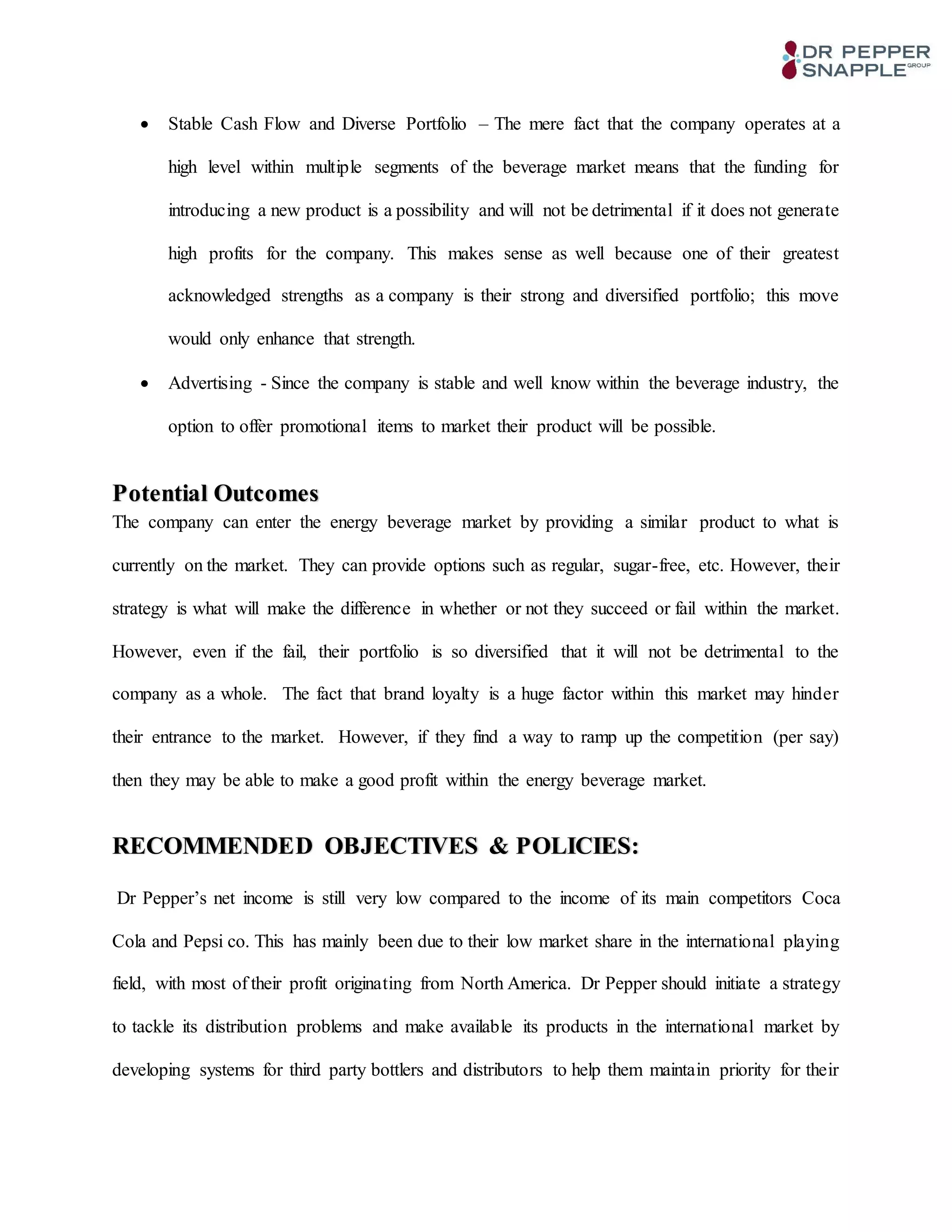  Stable Cash Flow and Diverse Portfolio – The mere fact that the company operates at a
high level within multiple segments of the beverage market means that the funding for
introducing a new product is a possibility and will not be detrimental if it does not generate
high profits for the company. This makes sense as well because one of their greatest
acknowledged strengths as a company is their strong and diversified portfolio; this move
would only enhance that strength.
 Advertising - Since the company is stable and well know within the beverage industry, the
option to offer promotional items to market their product will be possible.
Potential Outcomes
The company can enter the energy beverage market by providing a similar product to what is
currently on the market. They can provide options such as regular, sugar-free, etc. However, their
strategy is what will make the difference in whether or not they succeed or fail within the market.
However, even if the fail, their portfolio is so diversified that it will not be detrimental to the
company as a whole. The fact that brand loyalty is a huge factor within this market may hinder
their entrance to the market. However, if they find a way to ramp up the competition (per say)
then they may be able to make a good profit within the energy beverage market.
RECOMMENDED OBJECTIVES & POLICIES:
Dr Pepper’s net income is still very low compared to the income of its main competitors Coca
Cola and Pepsi co. This has mainly been due to their low market share in the international playing
field, with most of their profit originating from North America. Dr Pepper should initiate a strategy
to tackle its distribution problems and make available its products in the international market by
developing systems for third party bottlers and distributors to help them maintain priority for their
 