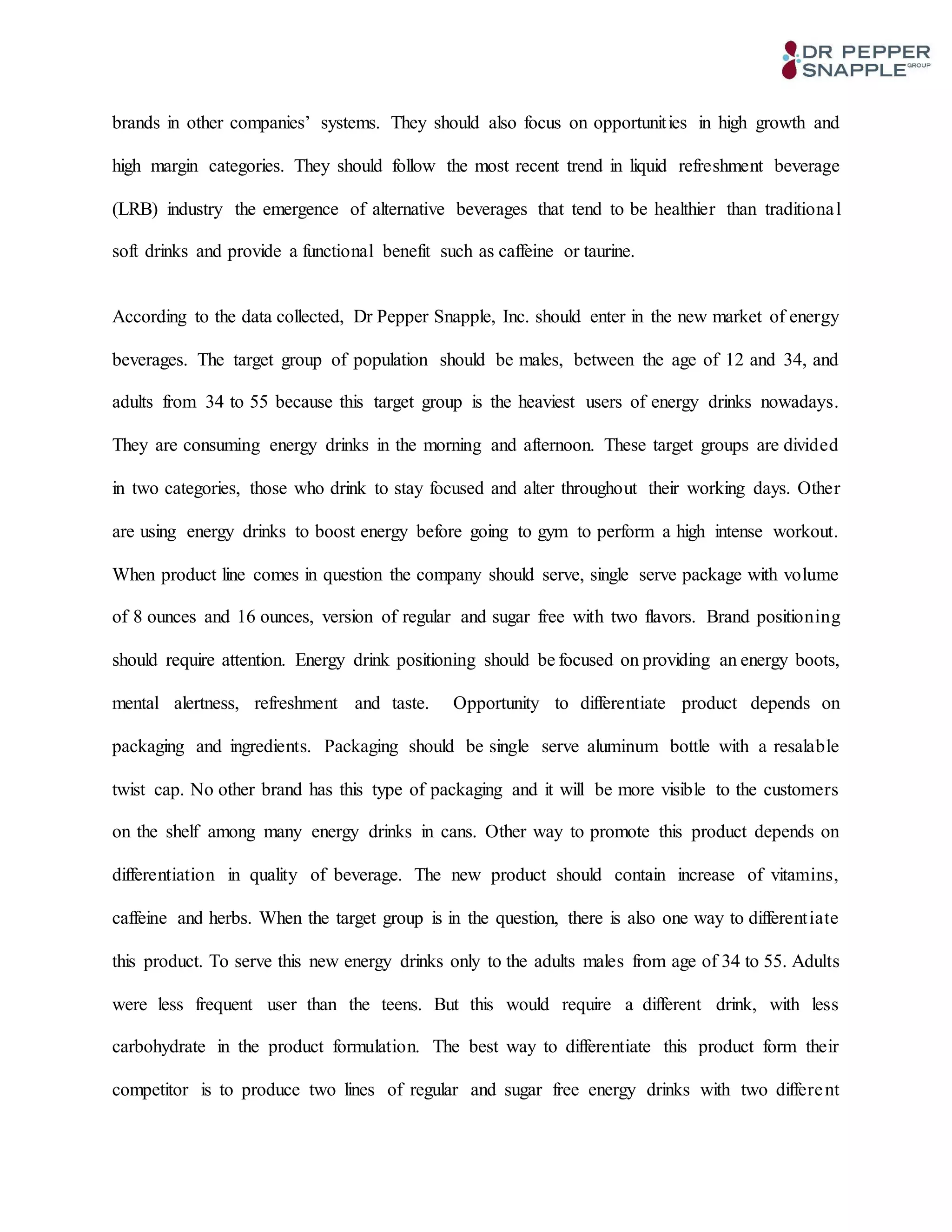 brands in other companies’ systems. They should also focus on opportunities in high growth and
high margin categories. They should follow the most recent trend in liquid refreshment beverage
(LRB) industry the emergence of alternative beverages that tend to be healthier than traditional
soft drinks and provide a functional benefit such as caffeine or taurine.
According to the data collected, Dr Pepper Snapple, Inc. should enter in the new market of energy
beverages. The target group of population should be males, between the age of 12 and 34, and
adults from 34 to 55 because this target group is the heaviest users of energy drinks nowadays.
They are consuming energy drinks in the morning and afternoon. These target groups are divided
in two categories, those who drink to stay focused and alter throughout their working days. Other
are using energy drinks to boost energy before going to gym to perform a high intense workout.
When product line comes in question the company should serve, single serve package with volume
of 8 ounces and 16 ounces, version of regular and sugar free with two flavors. Brand positioning
should require attention. Energy drink positioning should be focused on providing an energy boots,
mental alertness, refreshment and taste. Opportunity to differentiate product depends on
packaging and ingredients. Packaging should be single serve aluminum bottle with a resalable
twist cap. No other brand has this type of packaging and it will be more visible to the customers
on the shelf among many energy drinks in cans. Other way to promote this product depends on
differentiation in quality of beverage. The new product should contain increase of vitamins,
caffeine and herbs. When the target group is in the question, there is also one way to differentiate
this product. To serve this new energy drinks only to the adults males from age of 34 to 55. Adults
were less frequent user than the teens. But this would require a different drink, with less
carbohydrate in the product formulation. The best way to differentiate this product form their
competitor is to produce two lines of regular and sugar free energy drinks with two different
 
