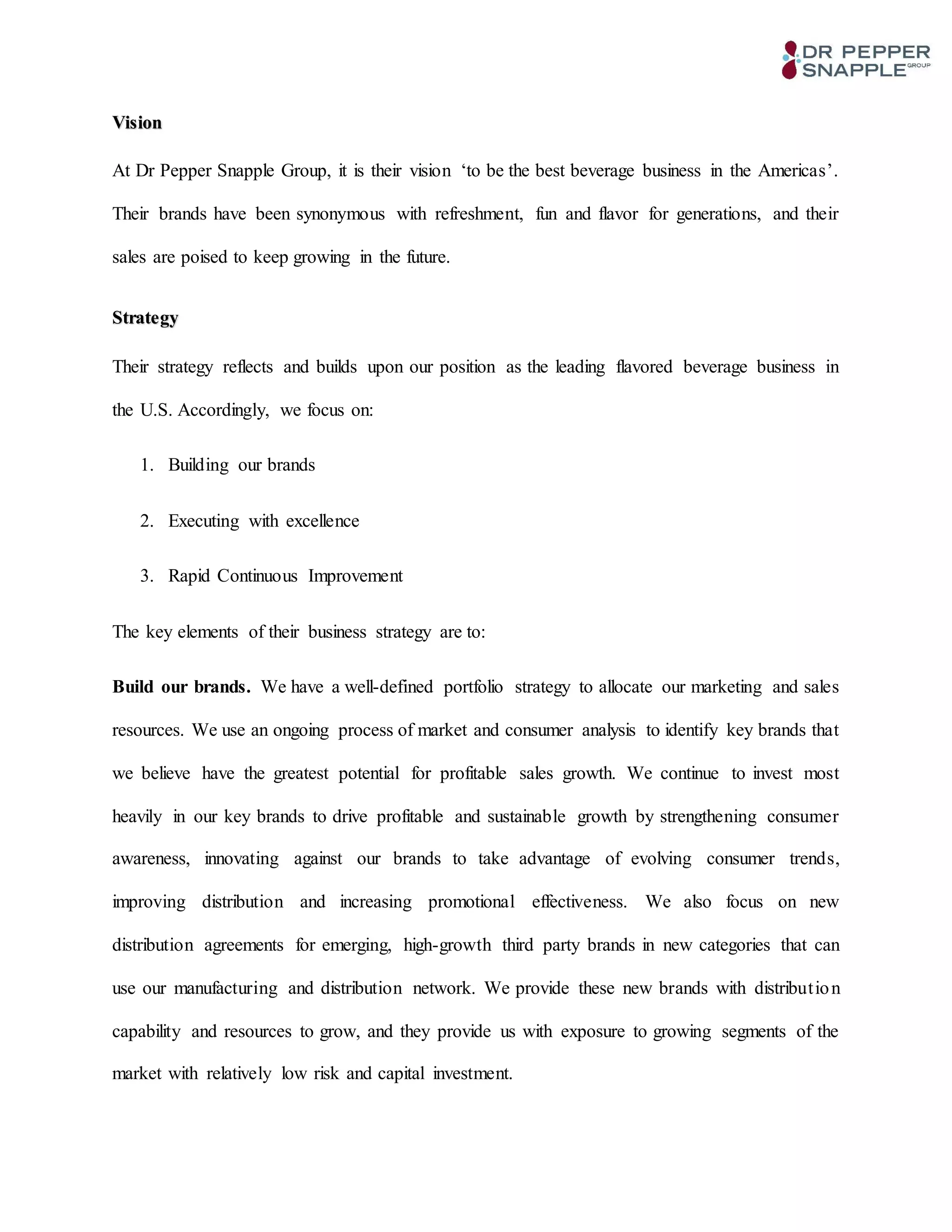 Vision
At Dr Pepper Snapple Group, it is their vision ‘to be the best beverage business in the Americas’.
Their brands have been synonymous with refreshment, fun and flavor for generations, and their
sales are poised to keep growing in the future.
Strategy
Their strategy reflects and builds upon our position as the leading flavored beverage business in
the U.S. Accordingly, we focus on:
1. Building our brands
2. Executing with excellence
3. Rapid Continuous Improvement
The key elements of their business strategy are to:
Build our brands. We have a well-defined portfolio strategy to allocate our marketing and sales
resources. We use an ongoing process of market and consumer analysis to identify key brands that
we believe have the greatest potential for profitable sales growth. We continue to invest most
heavily in our key brands to drive profitable and sustainable growth by strengthening consumer
awareness, innovating against our brands to take advantage of evolving consumer trends,
improving distribution and increasing promotional effectiveness. We also focus on new
distribution agreements for emerging, high-growth third party brands in new categories that can
use our manufacturing and distribution network. We provide these new brands with distribution
capability and resources to grow, and they provide us with exposure to growing segments of the
market with relatively low risk and capital investment.
 