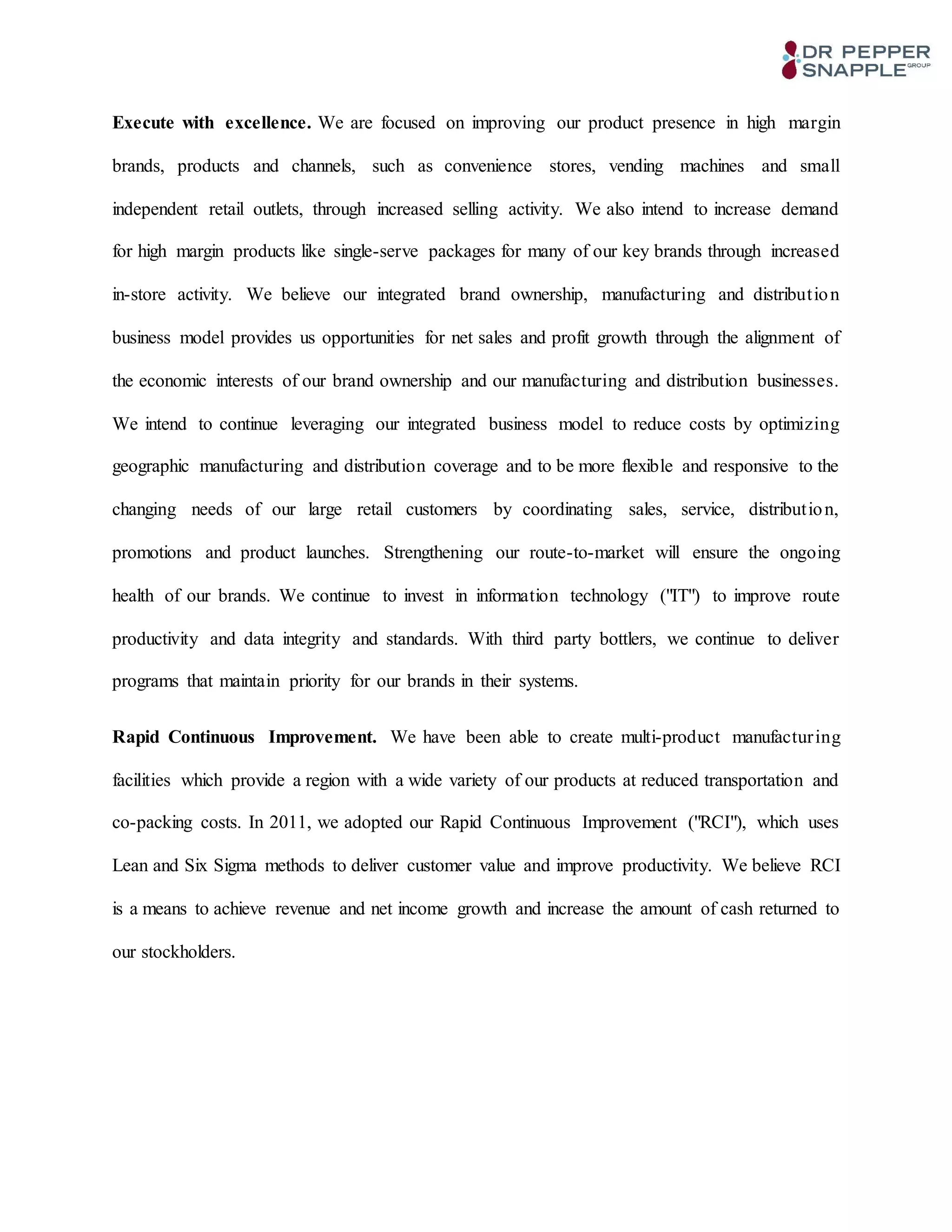 Execute with excellence. We are focused on improving our product presence in high margin
brands, products and channels, such as convenience stores, vending machines and small
independent retail outlets, through increased selling activity. We also intend to increase demand
for high margin products like single-serve packages for many of our key brands through increased
in-store activity. We believe our integrated brand ownership, manufacturing and distribution
business model provides us opportunities for net sales and profit growth through the alignment of
the economic interests of our brand ownership and our manufacturing and distribution businesses.
We intend to continue leveraging our integrated business model to reduce costs by optimizing
geographic manufacturing and distribution coverage and to be more flexible and responsive to the
changing needs of our large retail customers by coordinating sales, service, distribution,
promotions and product launches. Strengthening our route-to-market will ensure the ongoing
health of our brands. We continue to invest in information technology ("IT") to improve route
productivity and data integrity and standards. With third party bottlers, we continue to deliver
programs that maintain priority for our brands in their systems.
Rapid Continuous Improvement. We have been able to create multi-product manufacturing
facilities which provide a region with a wide variety of our products at reduced transportation and
co-packing costs. In 2011, we adopted our Rapid Continuous Improvement ("RCI"), which uses
Lean and Six Sigma methods to deliver customer value and improve productivity. We believe RCI
is a means to achieve revenue and net income growth and increase the amount of cash returned to
our stockholders.
 