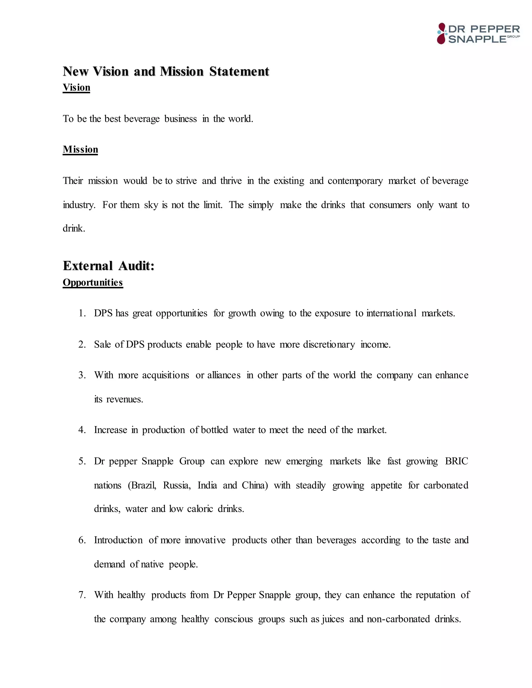 New Vision and Mission Statement
Vision
To be the best beverage business in the world.
Mission
Their mission would be to strive and thrive in the existing and contemporary market of beverage
industry. For them sky is not the limit. The simply make the drinks that consumers only want to
drink.
External Audit:
Opportunities
1. DPS has great opportunities for growth owing to the exposure to international markets.
2. Sale of DPS products enable people to have more discretionary income.
3. With more acquisitions or alliances in other parts of the world the company can enhance
its revenues.
4. Increase in production of bottled water to meet the need of the market.
5. Dr pepper Snapple Group can explore new emerging markets like fast growing BRIC
nations (Brazil, Russia, India and China) with steadily growing appetite for carbonated
drinks, water and low caloric drinks.
6. Introduction of more innovative products other than beverages according to the taste and
demand of native people.
7. With healthy products from Dr Pepper Snapple group, they can enhance the reputation of
the company among healthy conscious groups such as juices and non-carbonated drinks.
 