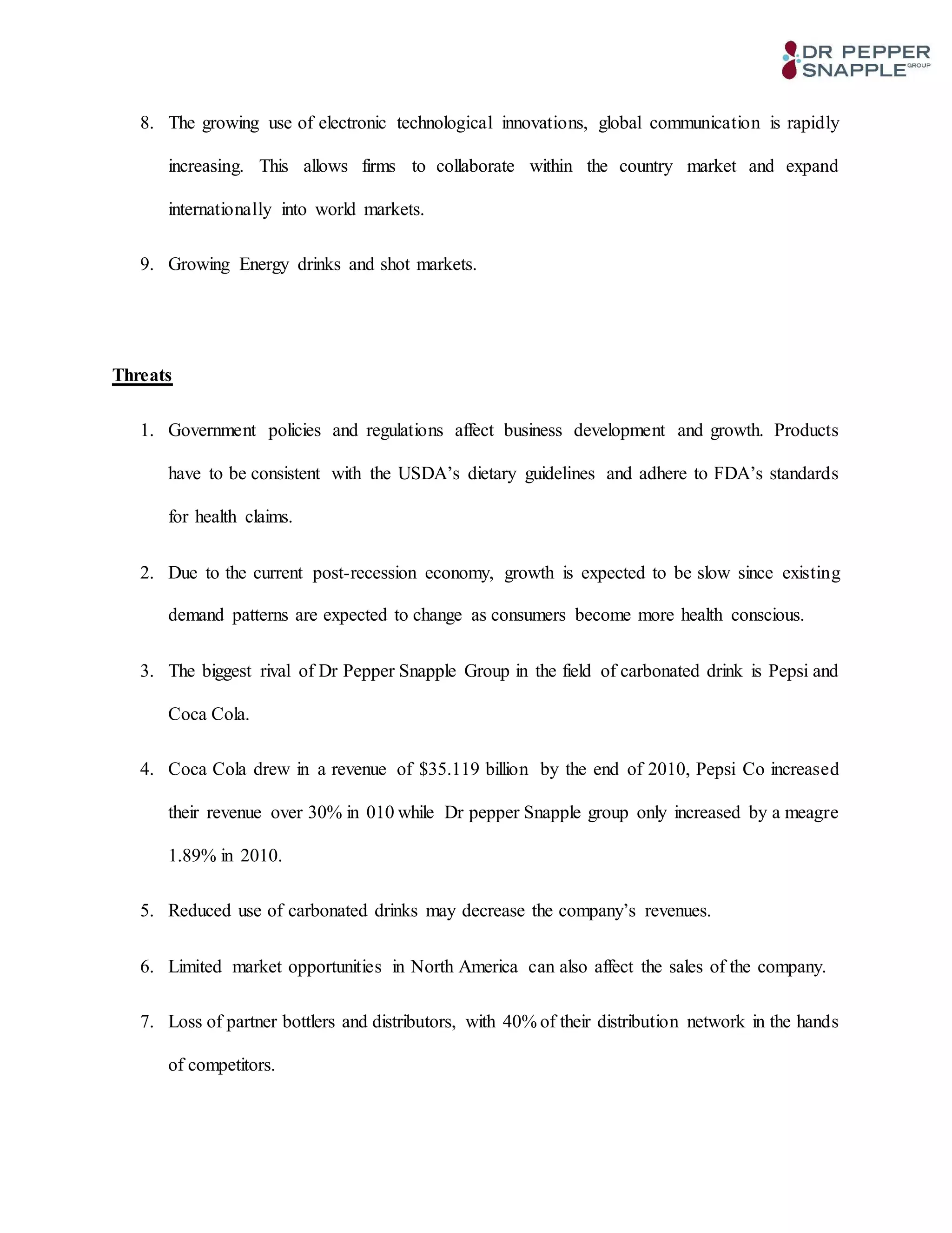 8. The growing use of electronic technological innovations, global communication is rapidly
increasing. This allows firms to collaborate within the country market and expand
internationally into world markets.
9. Growing Energy drinks and shot markets.
Threats
1. Government policies and regulations affect business development and growth. Products
have to be consistent with the USDA’s dietary guidelines and adhere to FDA’s standards
for health claims.
2. Due to the current post-recession economy, growth is expected to be slow since existing
demand patterns are expected to change as consumers become more health conscious.
3. The biggest rival of Dr Pepper Snapple Group in the field of carbonated drink is Pepsi and
Coca Cola.
4. Coca Cola drew in a revenue of $35.119 billion by the end of 2010, Pepsi Co increased
their revenue over 30% in 010 while Dr pepper Snapple group only increased by a meagre
1.89% in 2010.
5. Reduced use of carbonated drinks may decrease the company’s revenues.
6. Limited market opportunities in North America can also affect the sales of the company.
7. Loss of partner bottlers and distributors, with 40% of their distribution network in the hands
of competitors.
 