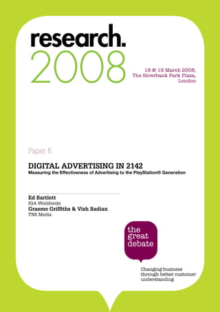 DIGITAL ADVERTISING IN 2142
1
18 & 19 March 2008,
The Riverbank Park Plaza,
London
Paper 6
DIGITAL ADVERTISING IN 2142
Measuring the Effectiveness of Advertising to the PlayStation® Generation
Ed Bartlett
IGA Worldwide
Graeme Griffiths & Vish Badian
TNS Media
 