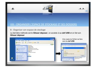 VIII	
  -­‐	
  ORGANISER	
  L’ESPACE	
  DE	
  STOCKAGE	
  ET	
  SES	
  DOSSIERS	
  
B	
  -­‐	
  Organiser	
  son	
  espace	
  de	
  stockage	
  	
  
La dernière méthode est le Glisser déposer, on accède à sa clef USB et on fait son
Glisser déposer
Une copie du fichier se fera
vers la clef USB
103	
  
THEOTISTET.C.
 